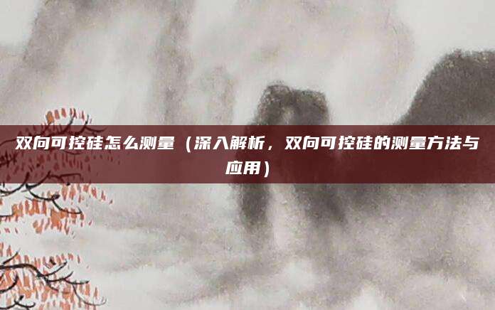 双向可控硅怎么测量(深入解析,双向可控硅的测量方法与应用)
