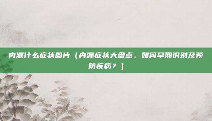 内漏什么症状图片（内漏症状大盘点，如何早期识别及预防疾病？）