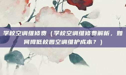 学校空调维修费（学校空调维修费解析，如何降低校园空调维护成本？）