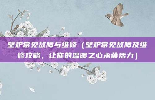 壁炉常见故障与维修(壁炉常见故障及维修攻略,让你的温暖之心永葆活力)