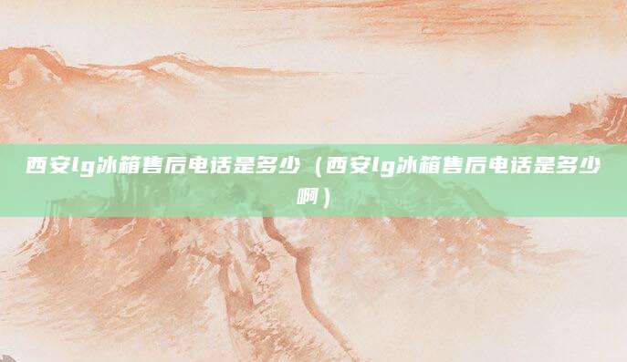 西安lg冰箱售后电话是多少（西安lg冰箱售后电话是多少啊）
