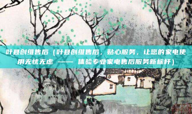 叶县创维售后（叶县创维售后，贴心服务，让您的家电使用无忧无虑 —— 体验专业家电售后服务新标杆）