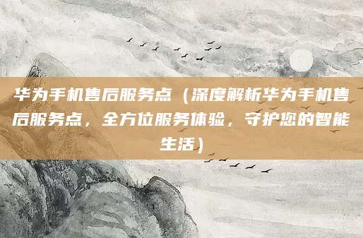 华为手机售后服务点（深度解析华为手机售后服务点，全方位服务体验，守护您的智能生活）