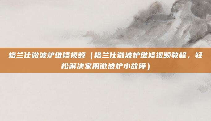 格兰仕微波炉维修视频（格兰仕微波炉维修视频教程，轻松解决家用微波炉小故障）