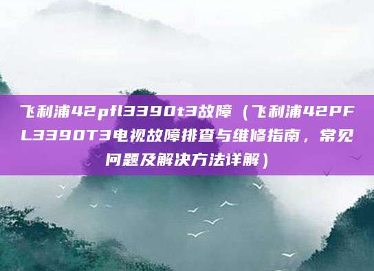 飞利浦42pfl3390t3故障（飞利浦42PFL3390T3电视故障排查与维修指南，常见问题及解决方法详解）
