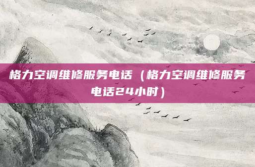 格力空调维修服务电话（格力空调维修服务电话24小时）
