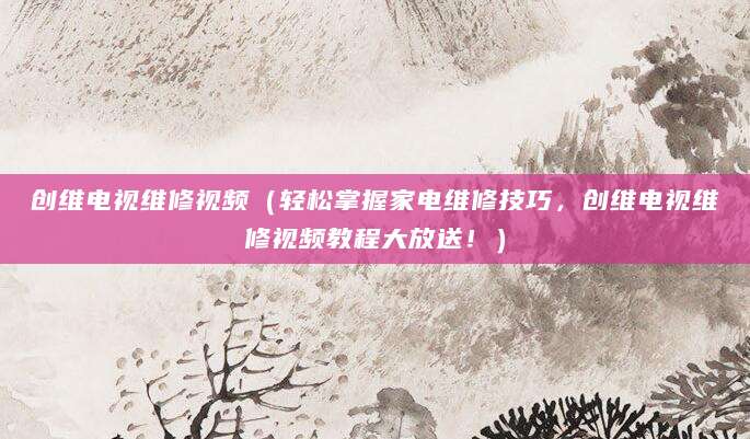创维电视维修视频（轻松掌握家电维修技巧，创维电视维修视频教程大放送！）