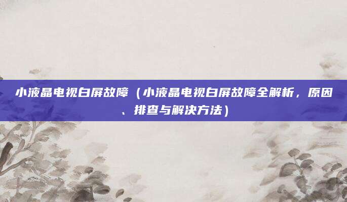 小液晶电视白屏故障(小液晶电视白屏故障全解析,原因、排查与解决方法)