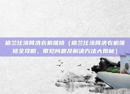 格兰仕滚筒洗衣机维修（格兰仕滚筒洗衣机维修全攻略，常见问题及解决方法大揭秘）