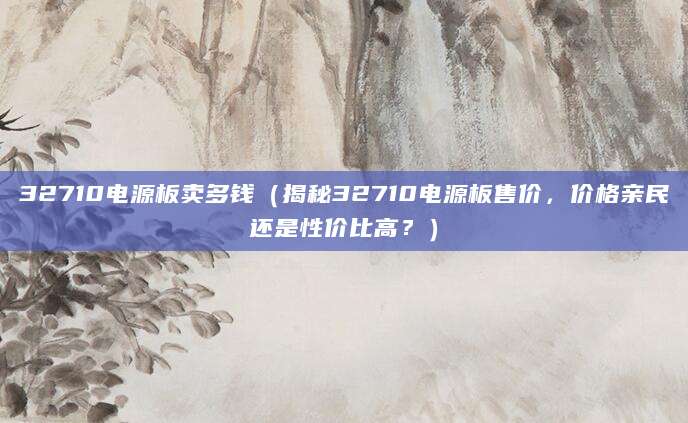 32710电源板卖多钱（揭秘32710电源板售价，价格亲民还是性价比高？）