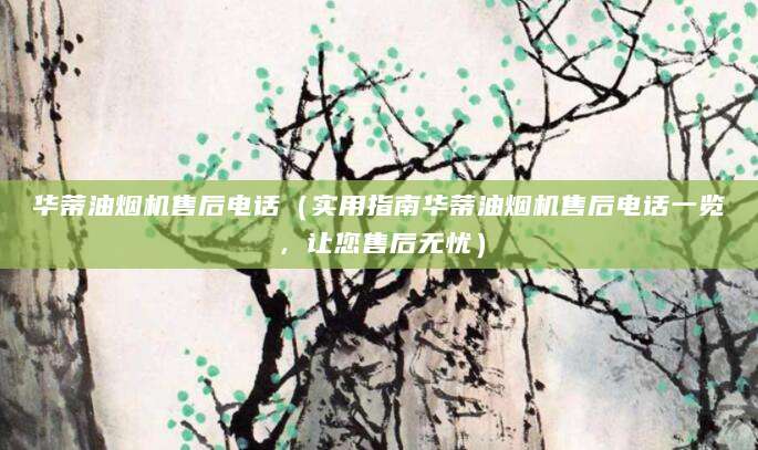 华蒂油烟机售后电话（实用指南华蒂油烟机售后电话一览，让您售后无忧）