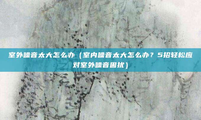 室外噪音太大怎么办（室内噪音太大怎么办？5招轻松应对室外噪音困扰）