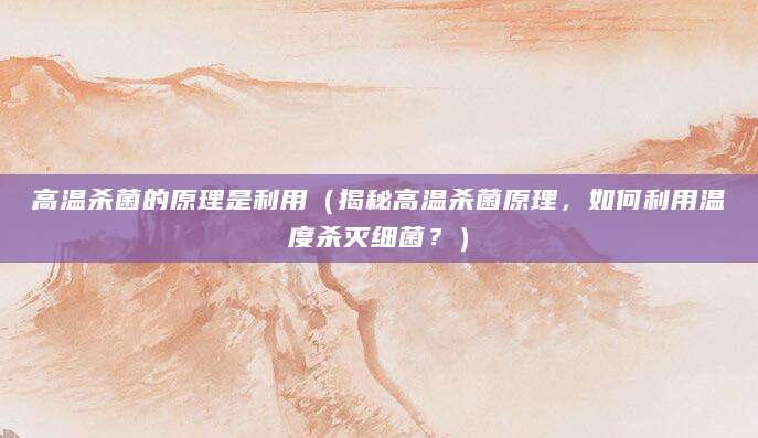 高温杀菌的原理是利用（揭秘高温杀菌原理，如何利用温度杀灭细菌？）