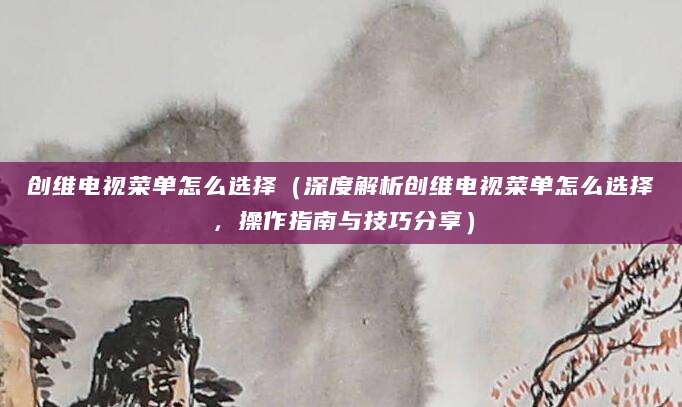 创维电视菜单怎么选择（深度解析创维电视菜单怎么选择，操作指南与技巧分享）