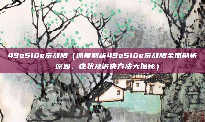 49e510e屏故障（深度解析49e510e屏故障全面剖析，原因、症状及解决方法大揭秘）