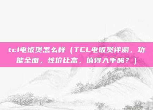 tcl电饭煲怎么样（TCL电饭煲评测，功能全面，性价比高，值得入手吗？）