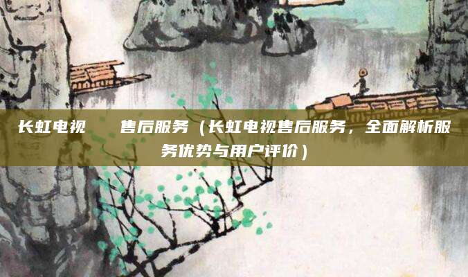 长虹电视   售后服务（长虹电视售后服务，全面解析服务优势与用户评价）