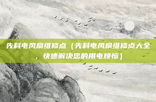 先科电风扇维修点（先科电风扇维修点大全，快速解决您的用电烦恼）