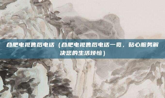 合肥电视售后电话（合肥电视售后电话一览，贴心服务解决您的生活烦恼）