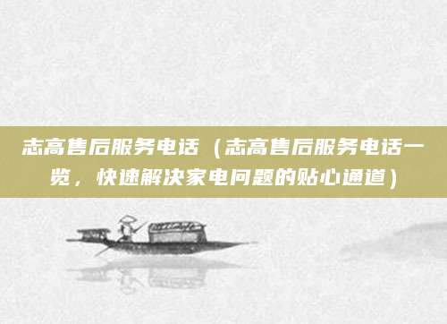 志高售后服务电话（志高售后服务电话一览，快速解决家电问题的贴心通道）
