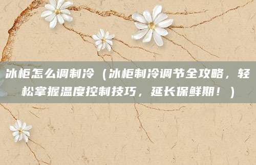 冰柜怎么调制冷（冰柜制冷调节全攻略，轻松掌握温度控制技巧，延长保鲜期！）