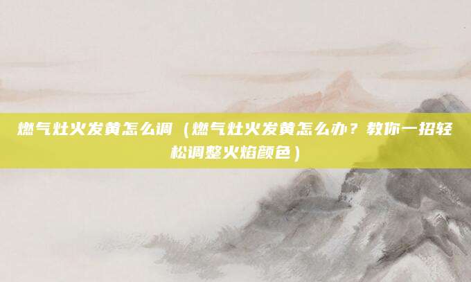 燃气灶火发黄怎么调（燃气灶火发黄怎么办？教你一招轻松调整火焰颜色）