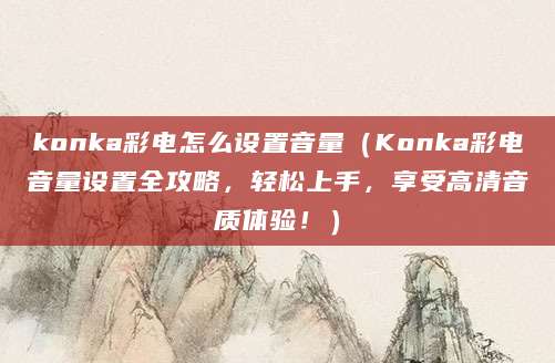konka彩电怎么设置音量（Konka彩电音量设置全攻略，轻松上手，享受高清音质体验！）