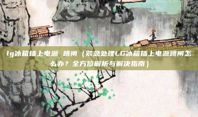 lg冰箱插上电源 跳闸（紧急处理LG冰箱插上电源跳闸怎么办？全方位解析与解决指南）