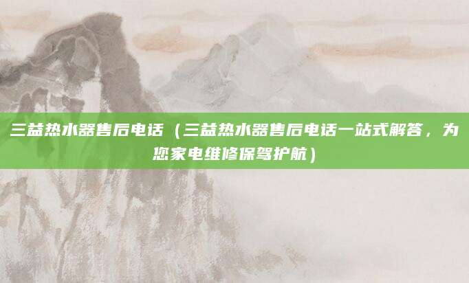 三益热水器售后电话（三益热水器售后电话一站式解答，为您家电维修保驾护航）