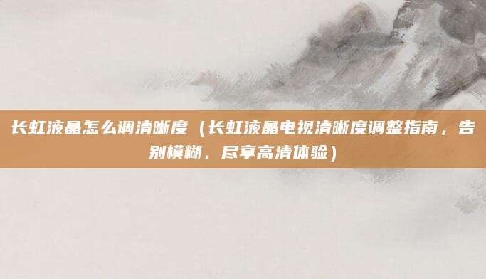 长虹液晶怎么调清晰度（长虹液晶电视清晰度调整指南，告别模糊，尽享高清体验）