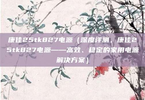 康佳25tk827电源（深度评测，康佳25tk827电源——高效、稳定的家用电源解决方案）