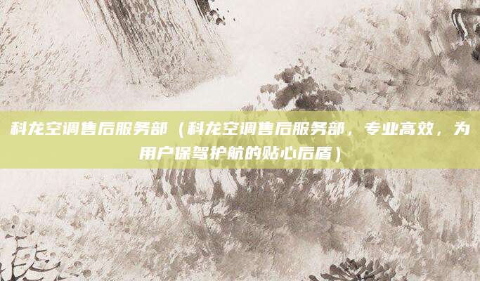 科龙空调售后服务部（科龙空调售后服务部，专业高效，为用户保驾护航的贴心后盾）