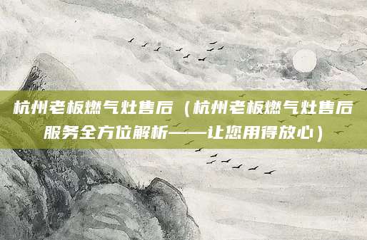杭州老板燃气灶售后（杭州老板燃气灶售后服务全方位解析——让您用得放心）