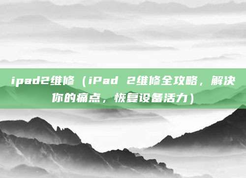 ipad2维修（iPad 2维修全攻略，解决你的痛点，恢复设备活力）