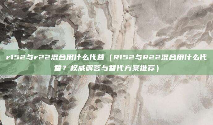 r152与r22混合用什么代替（R152与R22混合用什么代替？权威解答与替代方案推荐）