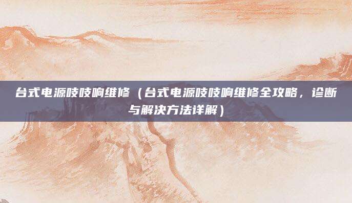 台式电源吱吱响维修（台式电源吱吱响维修全攻略，诊断与解决方法详解）