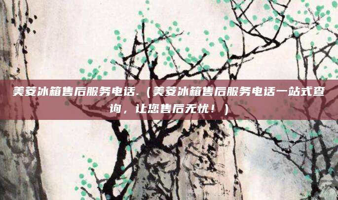 美菱冰箱售后服务电话.（美菱冰箱售后服务电话一站式查询，让您售后无忧！）