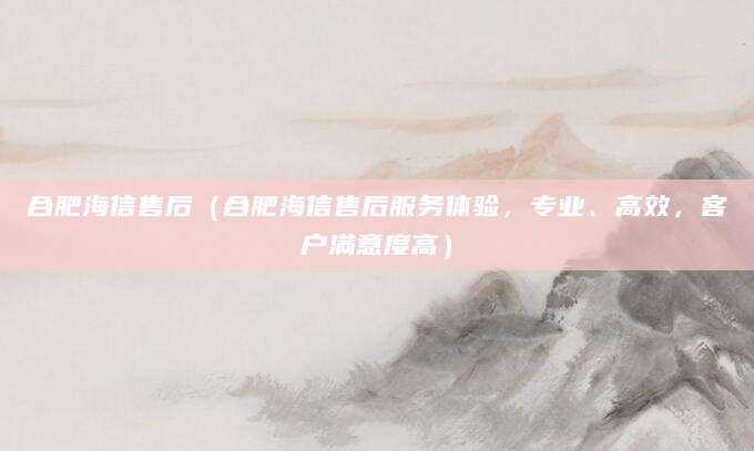 合肥海信售后（合肥海信售后服务体验，专业、高效，客户满意度高）