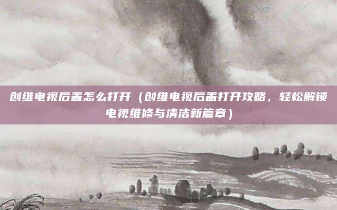 创维电视后盖怎么打开（创维电视后盖打开攻略，轻松解锁电视维修与清洁新篇章）