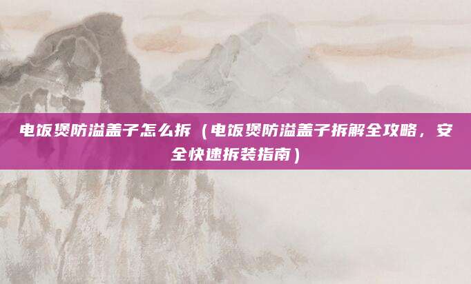 电饭煲防溢盖子怎么拆（电饭煲防溢盖子拆解全攻略，安全快速拆装指南）