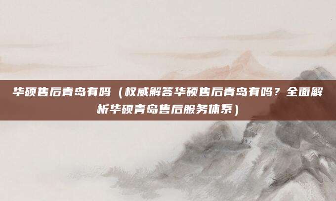 华硕售后青岛有吗（权威解答华硕售后青岛有吗？全面解析华硕青岛售后服务体系）