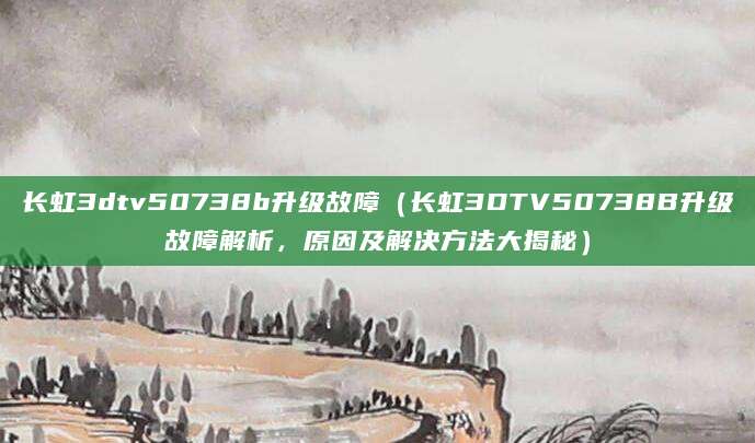 长虹3dtv50738b升级故障（长虹3DTV50738B升级故障解析，原因及解决方法大揭秘）
