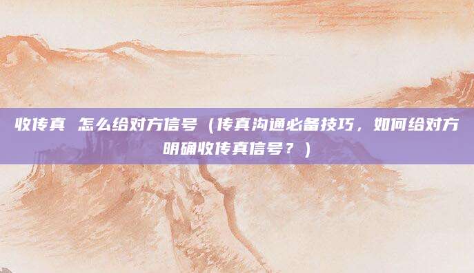 收传真 怎么给对方信号(传真沟通必备技巧,如何给对方明确收传真信号?)