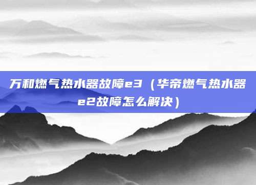 万和燃气热水器故障e3（华帝燃气热水器e2故障怎么解决）
