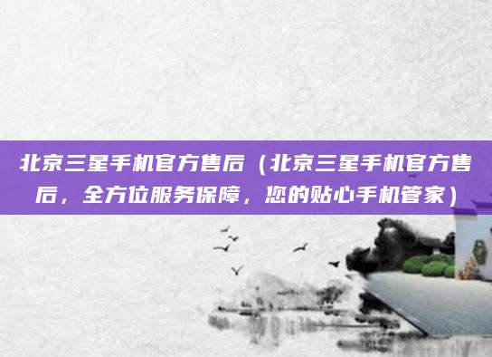 北京三星手机官方售后（北京三星手机官方售后，全方位服务保障，您的贴心手机管家）