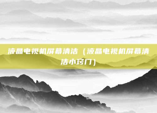 液晶电视机屏幕清洁（液晶电视机屏幕清洁小窍门）