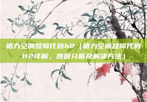 格力空调故障代码h2（格力空调故障代码H2详解，原因分析及解决方法）