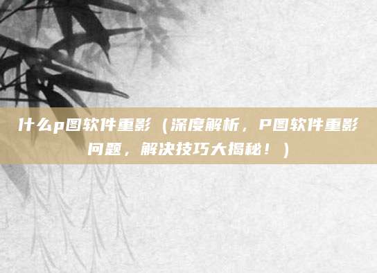 什么p图软件重影（深度解析，P图软件重影问题，解决技巧大揭秘！）