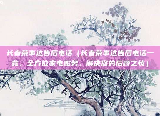 长春荣事达售后电话（长春荣事达售后电话一览，全方位家电服务，解决您的后顾之忧）