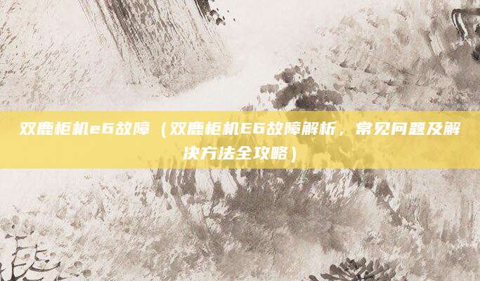 双鹿柜机e6故障（双鹿柜机E6故障解析，常见问题及解决方法全攻略）